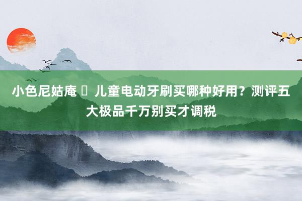 小色尼姑庵 ​儿童电动牙刷买哪种好用？测评五大极品千万别买才调税