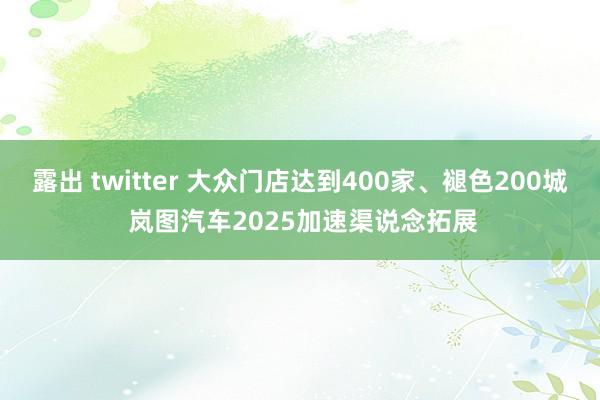 露出 twitter 大众门店达到400家、褪色200城 岚图汽车2025加速渠说念拓展