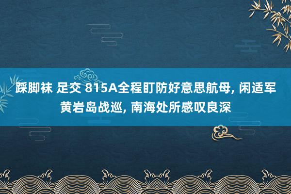 踩脚袜 足交 815A全程盯防好意思航母， 闲适军黄岩岛战巡， 南海处所感叹良深