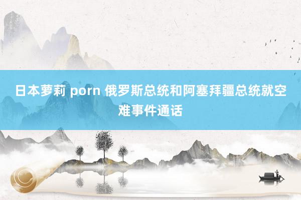 日本萝莉 porn 俄罗斯总统和阿塞拜疆总统就空难事件通话