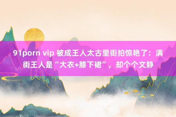 91porn vip 被成王人太古里街拍惊艳了：满街王人是“大衣+膝下裙”，却个个文静