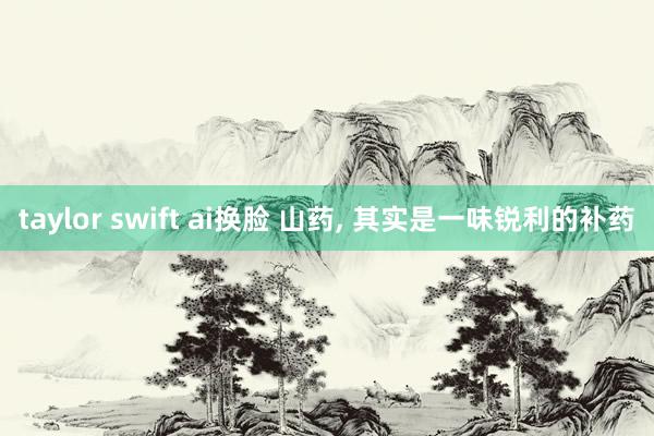 taylor swift ai换脸 山药， 其实是一味锐利的补药