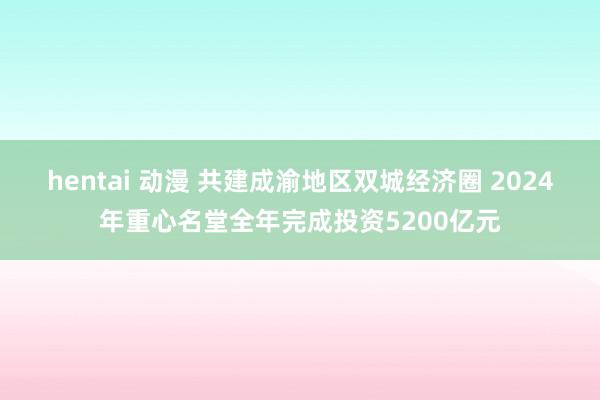 hentai 动漫 共建成渝地区双城经济圈 2024年重心名堂全年完成投资5200亿元