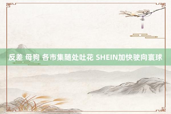 反差 母狗 各市集随处吐花 SHEIN加快驶向寰球