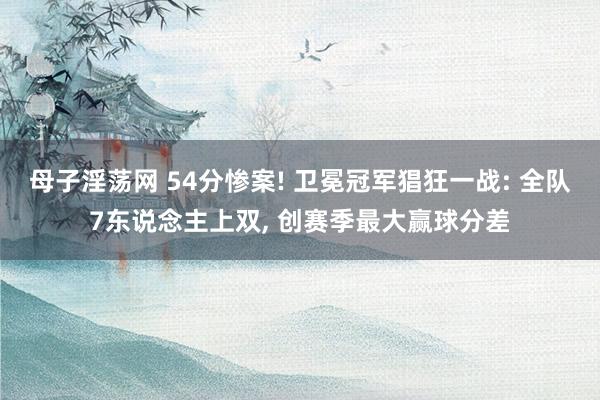 母子淫荡网 54分惨案! 卫冕冠军猖狂一战: 全队7东说念主上双， 创赛季最大赢球分差