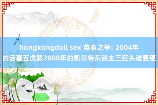 hongkongdoll sex 英豪之争: 2004年的活塞五虎跟2008年的凯尔特东谈主三巨头谁更硬