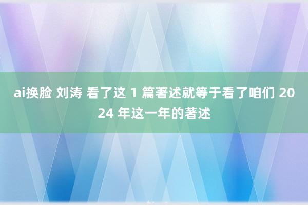 ai换脸 刘涛 看了这 1 篇著述就等于看了咱们 2024 年这一年的著述