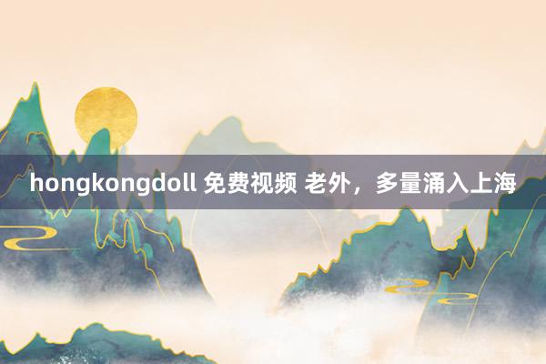 hongkongdoll 免费视频 老外，多量涌入上海