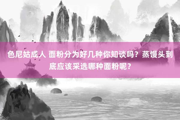 色尼姑成人 面粉分为好几种你知谈吗？蒸馒头到底应该采选哪种面粉呢？