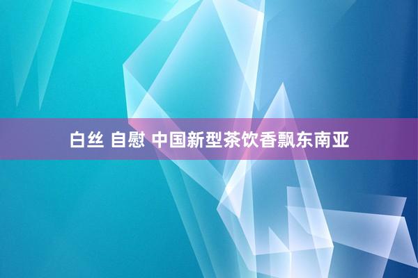 白丝 自慰 中国新型茶饮香飘东南亚