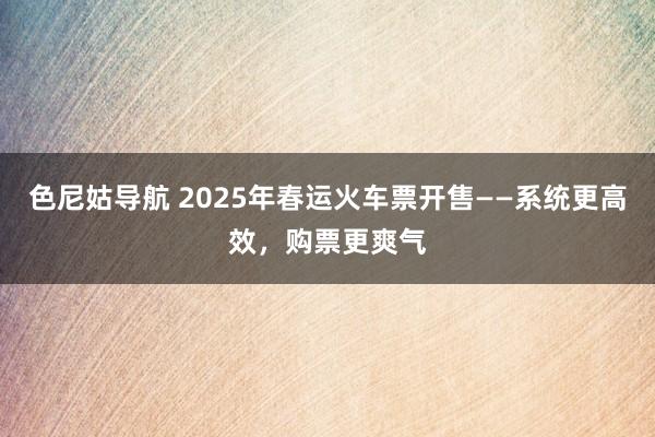 色尼姑导航 2025年春运火车票开售——系统更高效，购票更爽气