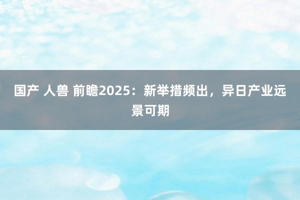 国产 人兽 前瞻2025：新举措频出，异日产业远景可期