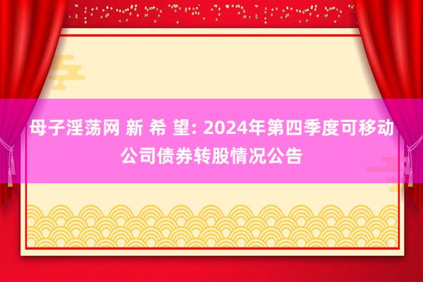 母子淫荡网 新 希 望: 2024年第四季度可移动公司债券转股情况公告