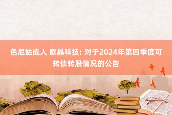 色尼姑成人 欧晶科技: 对于2024年第四季度可转债转股情况的公告