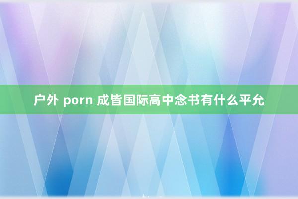 户外 porn 成皆国际高中念书有什么平允