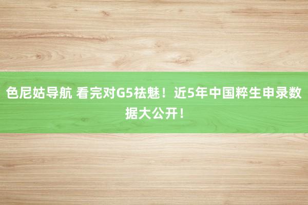 色尼姑导航 看完对G5祛魅！近5年中国粹生申录数据大公开！