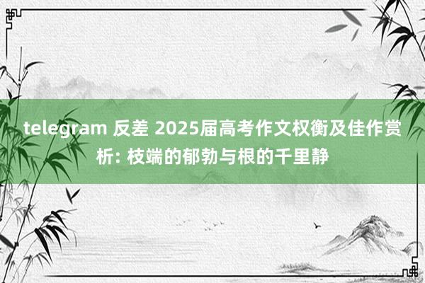 telegram 反差 2025届高考作文权衡及佳作赏析: 枝端的郁勃与根的千里静