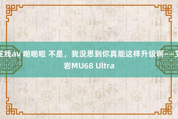 在线av 啪啪啦 不是，我没思到你真能这样升级啊——艾岩MU68 Ultra