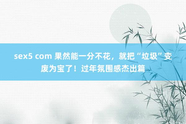 sex5 com 果然能一分不花，就把“垃圾”变废为宝了！过年氛围感杰出篇