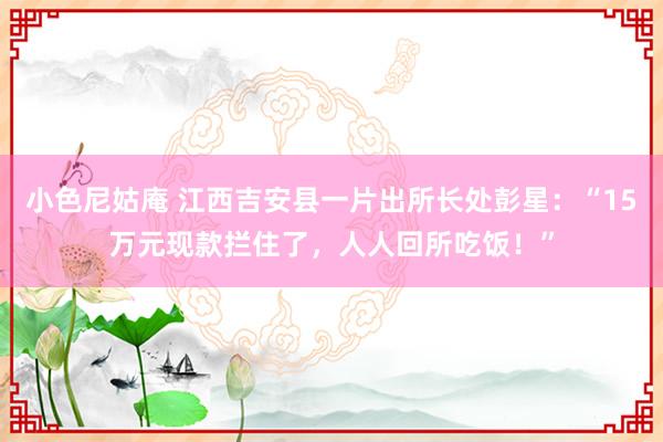 小色尼姑庵 江西吉安县一片出所长处彭星：“15万元现款拦住了，人人回所吃饭！”