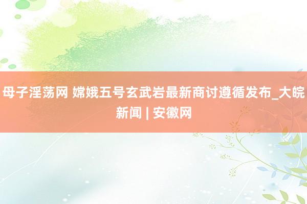 母子淫荡网 嫦娥五号玄武岩最新商讨遵循发布_大皖新闻 | 安徽网