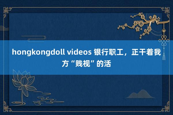 hongkongdoll videos 银行职工，正干着我方“贱视”的活