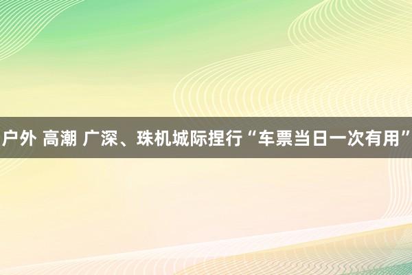 户外 高潮 广深、珠机城际捏行“车票当日一次有用”