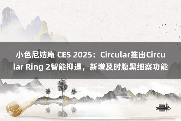 小色尼姑庵 CES 2025：Circular推出Circular Ring 2智能抑遏，新增及时腹黑细察功能