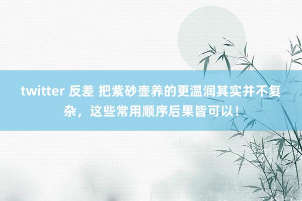 twitter 反差 把紫砂壶养的更温润其实并不复杂，这些常用顺序后果皆可以！