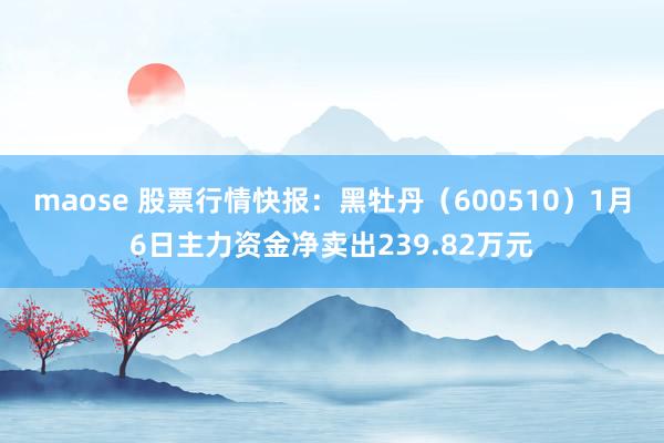 maose 股票行情快报：黑牡丹（600510）1月6日主力资金净卖出239.82万元