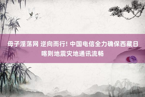 母子淫荡网 逆向而行! 中国电信全力确保西藏日喀则地震灾地通讯流畅