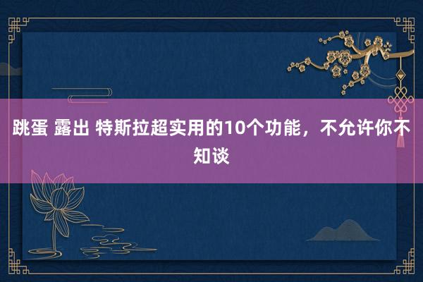 跳蛋 露出 特斯拉超实用的10个功能，不允许你不知谈