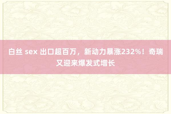 白丝 sex 出口超百万，新动力暴涨232%！奇瑞又迎来爆发式增长