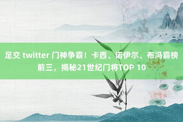 足交 twitter 门神争霸！卡西、诺伊尔、布冯霸榜前三，揭秘21世纪门将TOP 10