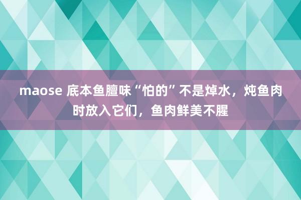 maose 底本鱼膻味“怕的”不是焯水，炖鱼肉时放入它们，鱼肉鲜美不腥