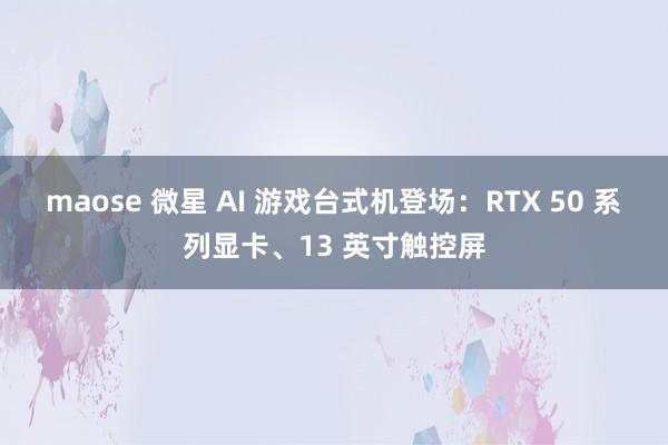 maose 微星 AI 游戏台式机登场：RTX 50 系列显卡、13 英寸触控屏