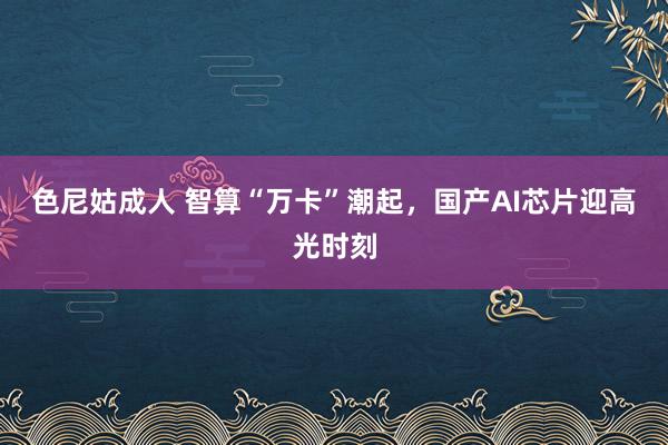 色尼姑成人 智算“万卡”潮起，国产AI芯片迎高光时刻