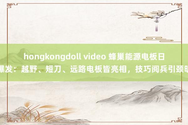 hongkongdoll video 蜂巢能源电板日大爆发：越野、短刀、远路电板皆亮相，技巧阅兵引颈明天