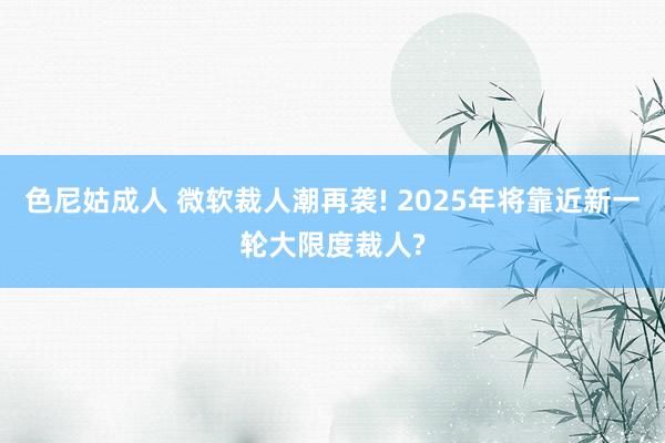 色尼姑成人 微软裁人潮再袭! 2025年将靠近新一轮大限度裁人?