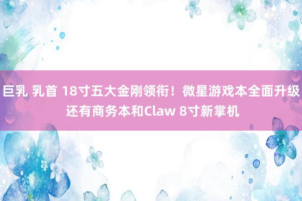 巨乳 乳首 18寸五大金刚领衔！微星游戏本全面升级 还有商务本和Claw 8寸新掌机