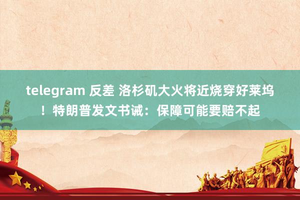 telegram 反差 洛杉矶大火将近烧穿好莱坞！特朗普发文书诫：保障可能要赔不起