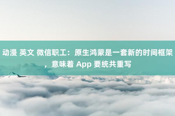 动漫 英文 微信职工：原生鸿蒙是一套新的时间框架，意味着 App 要统共重写