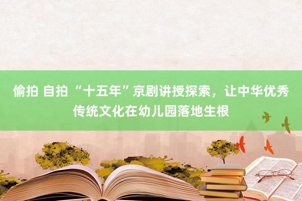 偷拍 自拍 “十五年”京剧讲授探索，让中华优秀传统文化在幼儿园落地生根