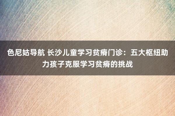 色尼姑导航 长沙儿童学习贫瘠门诊：五大枢纽助力孩子克服学习贫瘠的挑战