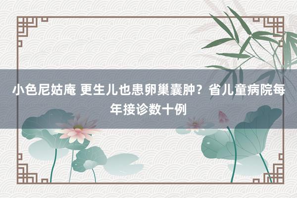 小色尼姑庵 更生儿也患卵巢囊肿？省儿童病院每年接诊数十例