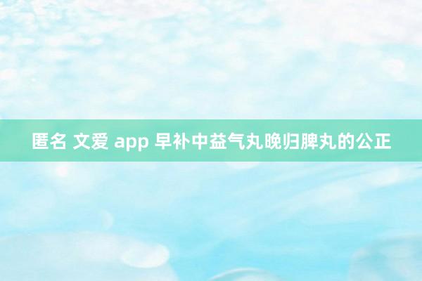 匿名 文爱 app 早补中益气丸晚归脾丸的公正