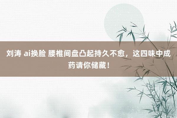 刘涛 ai换脸 腰椎间盘凸起持久不愈，这四味中成药请你储藏！