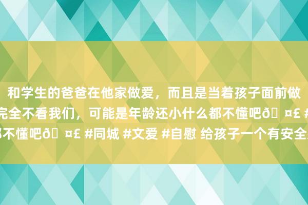 和学生的爸爸在他家做爱，而且是当着孩子面前做爱，太刺激了，孩子完全不看我们，可能是年龄还小什么都不懂吧🤣 #同城 #文爱 #自慰 给孩子一个有安全感的童年