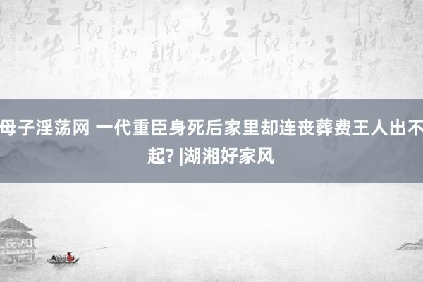 母子淫荡网 一代重臣身死后家里却连丧葬费王人出不起? |湖湘好家风