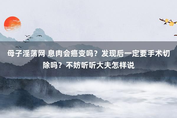 母子淫荡网 息肉会癌变吗？发现后一定要手术切除吗？不妨听听大夫怎样说